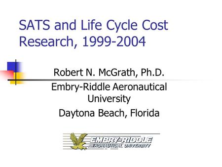 SATS and Life Cycle Cost Research, 1999-2004 Robert N. McGrath, Ph.D. Embry-Riddle Aeronautical University Daytona Beach, Florida.