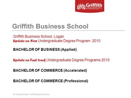 Griffith Business School Griffith Business School, Logan Update on New Undergraduate Degree Program 2010 BACHELOR OF BUSINESS (Applied) Update on Fast.