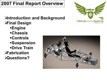 2007 Final Report Overview  Introduction and Background  Final Design  Engine  Chassis  Controls  Suspension  Drive Train  Fabrication  Questions?