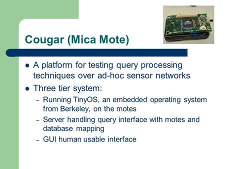 Cougar (Mica Mote) A platform for testing query processing techniques over ad-hoc sensor networks Three tier system: – Running TinyOS, an embedded operating.