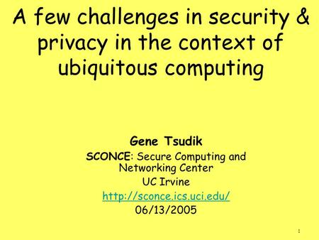 1 A few challenges in security & privacy in the context of ubiquitous computing Gene Tsudik SCONCE: Secure Computing and Networking Center UC Irvine