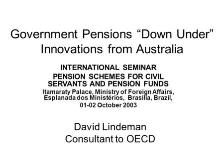 Government Pensions “Down Under” Innovations from Australia INTERNATIONAL SEMINAR PENSION SCHEMES FOR CIVIL SERVANTS AND PENSION FUNDS Itamaraty Palace,