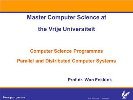 More perspective Master Computer Science at the Vrije Universiteit Computer Science Programmes Parallel and Distributed Computer Systems Prof.dr. Wan Fokkink.