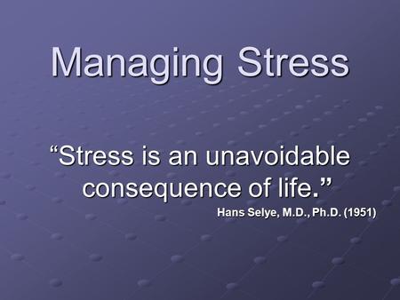 Managing Stress “Stress is an unavoidable consequence of life.” Hans Selye, M.D., Ph.D. (1951)