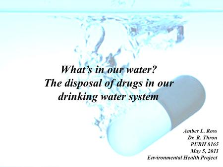 What’s in our water? The disposal of drugs in our drinking water system Amber L. Ross Dr. R. Thron PUBH 8165 May 5, 2011 Environmental Health Project.