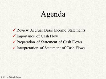 © 1999 by Robert F. Halsey Agenda Review Accrual Basis Income Statements Importance of Cash Flow Preparation of Statement of Cash Flows Interpretation.