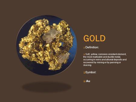 GOLD  Definition:  Soft, yellow, corrosion-resistant element, the most malleable and ductile metal, occurring in veins and alluvial deposits and recovered.