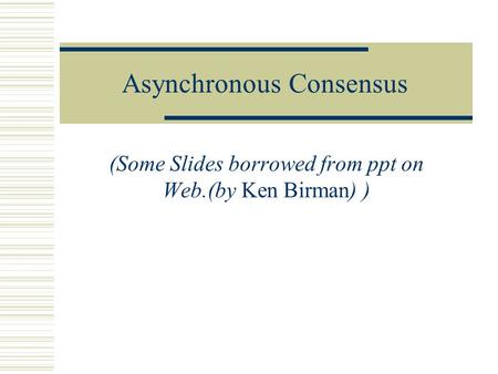 Asynchronous Consensus (Some Slides borrowed from ppt on Web.(by Ken Birman) )