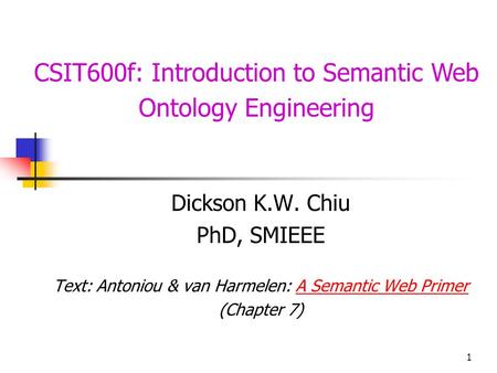 1 CSIT600f: Introduction to Semantic Web Ontology Engineering Dickson K.W. Chiu PhD, SMIEEE Text: Antoniou & van Harmelen: A Semantic Web PrimerA Semantic.