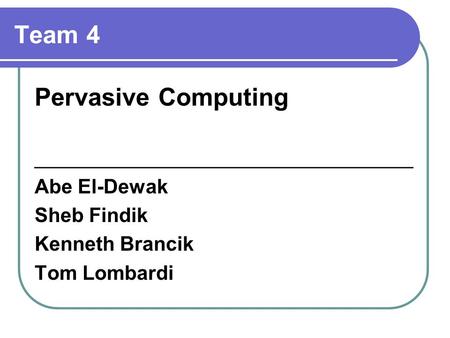 Team 4 Pervasive Computing __________________________________ Abe El-Dewak Sheb Findik Kenneth Brancik Tom Lombardi.