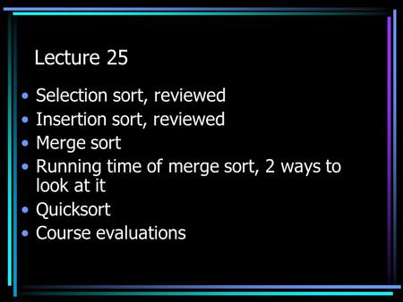Lecture 25 Selection sort, reviewed Insertion sort, reviewed Merge sort Running time of merge sort, 2 ways to look at it Quicksort Course evaluations.
