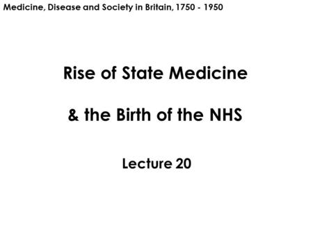 Rise of State Medicine & the Birth of the NHS Lecture 20 Medicine, Disease and Society in Britain, 1750 - 1950.