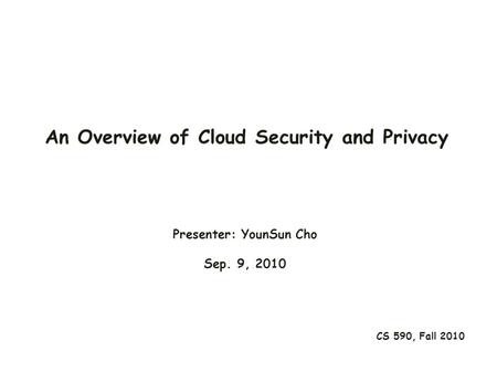 An Overview of Cloud Security and Privacy CS 590, Fall 2010 Presenter: YounSun Cho Sep. 9, 2010.