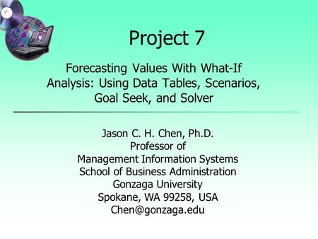 Project 7 Forecasting Values With What-If Analysis: Using Data Tables, Scenarios, Goal Seek, and Solver Jason C. H. Chen, Ph.D. Professor of Management.