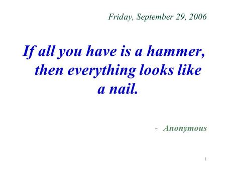 1 Friday, September 29, 2006 If all you have is a hammer, then everything looks like a nail. -Anonymous.