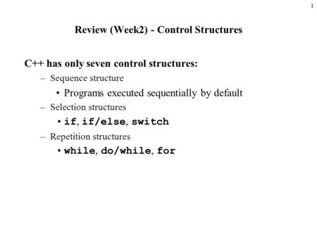 1 Review (Week2) - Control Structures C++ has only seven control structures: –Sequence structure Programs executed sequentially by default –Selection structures.