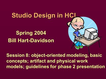 Studio Design in HCI Spring 2004 Bill Hart-Davidson Session 8: object-oriented modeling, basic concepts; artifact and physical work models; guidelines.