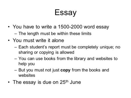 Essay You have to write a 1500-2000 word essay –The length must be within these limits You must write it alone –Each student’s report must be completely.