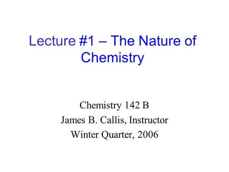 Lecture #1 – The Nature of Chemistry Chemistry 142 B James B. Callis, Instructor Winter Quarter, 2006.