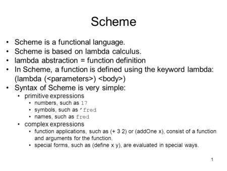 1 Scheme Scheme is a functional language. Scheme is based on lambda calculus. lambda abstraction = function definition In Scheme, a function is defined.