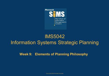Copyright 2002 Monash University IMS5042 Information Systems Strategic Planning Week 9: Elements of Planning Philosophy.