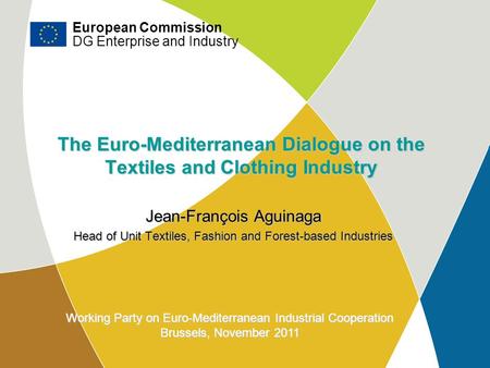 DG Enterprise and Industry The Euro-Mediterranean Dialogue on the Textiles and Clothing Industry Jean-François Aguinaga Head of Unit Textiles, Fashion.