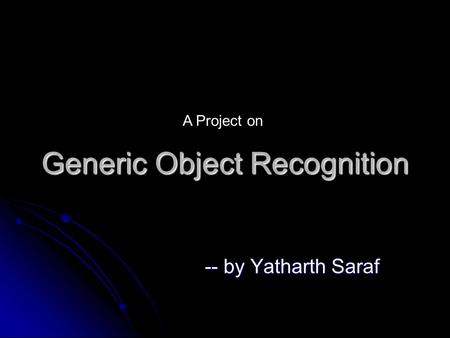 Generic Object Recognition -- by Yatharth Saraf A Project on.
