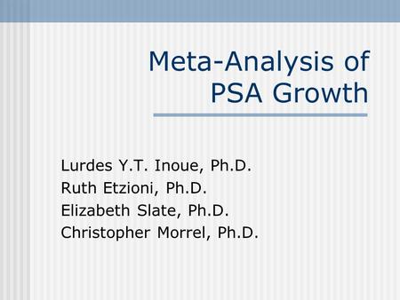 Meta-Analysis of PSA Growth Lurdes Y.T. Inoue, Ph.D. Ruth Etzioni, Ph.D. Elizabeth Slate, Ph.D. Christopher Morrel, Ph.D.