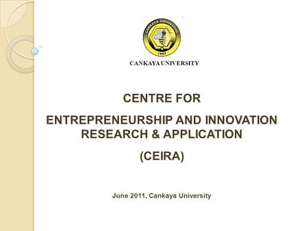 CENTRE FOR ENTREPRENEURSHIP AND INNOVATION RESEARCH & APPLICATION (CEIRA) June 2011, Cankaya University CANKAYA UNIVERSITY.