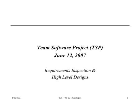 6/12/20072007_06_12_Rqmts.ppt1 Team Software Project (TSP) June 12, 2007 Requirements Inspection & High Level Designs.