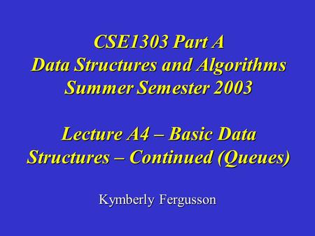 Kymberly Fergusson CSE1303 Part A Data Structures and Algorithms Summer Semester 2003 Lecture A4 – Basic Data Structures – Continued (Queues)
