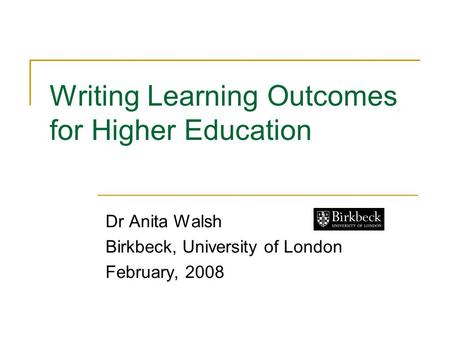 Writing Learning Outcomes for Higher Education Dr Anita Walsh Birkbeck, University of London February, 2008.