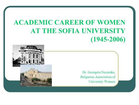 ACADEMIC CAREER OF WOMEN AT THE SOFIA UNIVERSITY (1945-2006) Dr. Georgeta Nazarska, Bulgarian Association of University Women.