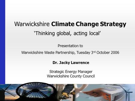 Warwickshire Climate Change Strategy ‘Thinking global, acting local’ Dr. Jacky Lawrence Strategic Energy Manager Warwickshire County Council Presentation.