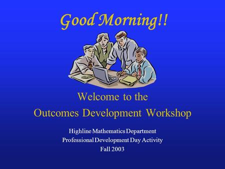Good Morning!! Welcome to the Outcomes Development Workshop Highline Mathematics Department Professional Development Day Activity Fall 2003.