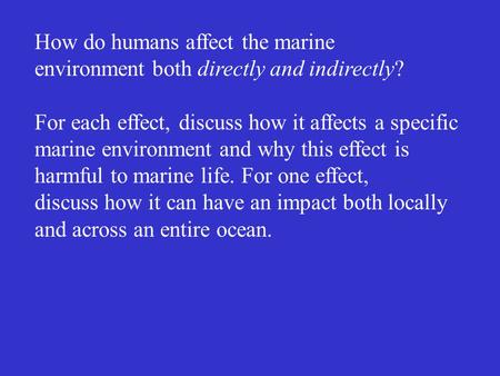 How do humans affect the marine environment both directly and indirectly? For each effect, discuss how it affects a specific marine environment and why.