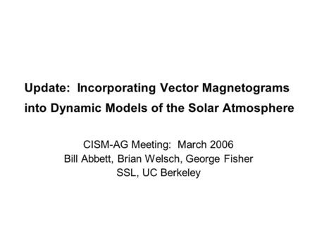 Update: Incorporating Vector Magnetograms into Dynamic Models of the Solar Atmosphere CISM-AG Meeting: March 2006 Bill Abbett, Brian Welsch, George Fisher.