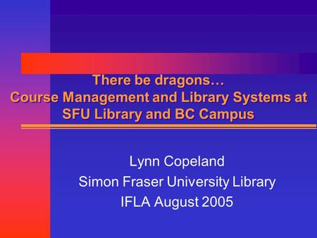 There be dragons… Course Management and Library Systems at SFU Library and BC Campus Lynn Copeland Simon Fraser University Library IFLA August 2005.