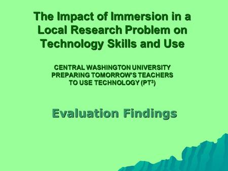 The Impact of Immersion in a Local Research Problem on Technology Skills and Use CENTRAL WASHINGTON UNIVERSITY PREPARING TOMORROW’S TEACHERS TO USE TECHNOLOGY.