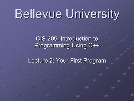 Bellevue University CIS 205: Introduction to Programming Using C++ Lecture 2: Your First Program.
