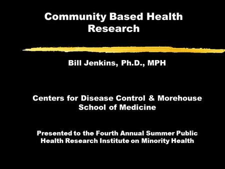 Community Based Health Research Bill Jenkins, Ph.D., MPH Centers for Disease Control & Morehouse School of Medicine Presented to the Fourth Annual Summer.