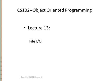 CS102--Object Oriented Programming Lecture 13: File I/O Copyright © 2008 Xiaoyan Li.