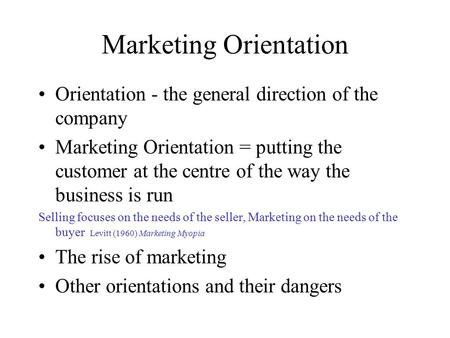 Marketing Orientation Orientation - the general direction of the company Marketing Orientation = putting the customer at the centre of the way the business.