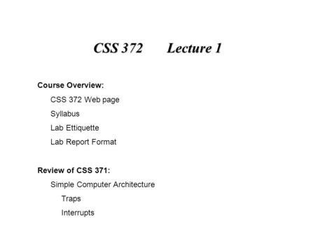 CSS 372 Lecture 1 Course Overview: CSS 372 Web page Syllabus Lab Ettiquette Lab Report Format Review of CSS 371: Simple Computer Architecture Traps Interrupts.