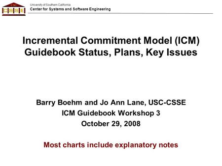 University of Southern California Center for Systems and Software Engineering Incremental Commitment Model (ICM) Guidebook Status, Plans, Key Issues Barry.