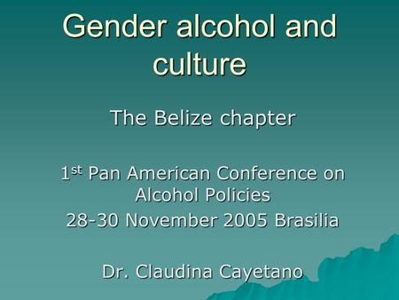 Gender alcohol and culture The Belize chapter 1 st Pan American Conference on Alcohol Policies 28-30 November 2005 Brasilia Dr. Claudina Cayetano.