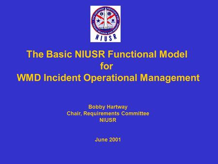 The Basic NIUSR Functional Model for WMD Incident Operational Management Bobby Hartway Chair, Requirements Committee NIUSR June 2001.