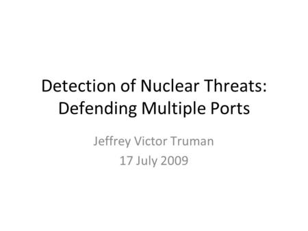 Detection of Nuclear Threats: Defending Multiple Ports Jeffrey Victor Truman 17 July 2009.