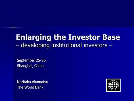 Enlarging the Investor Base – developing institutional investors – September 25-26 Shanghai, China Noritaka Akamatsu The World Bank.