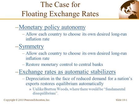 Slide 19-1Copyright © 2003 Pearson Education, Inc. The Case for Floating Exchange Rates –Monetary policy autonomy –Allow each country to choose its own.